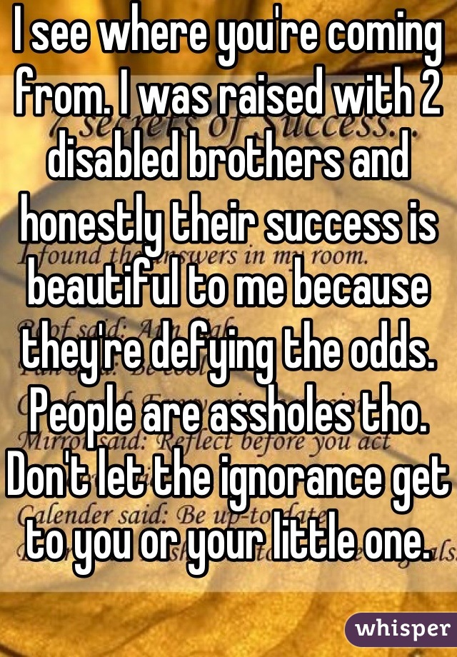 I see where you're coming from. I was raised with 2 disabled brothers and honestly their success is beautiful to me because they're defying the odds. People are assholes tho. Don't let the ignorance get to you or your little one.
