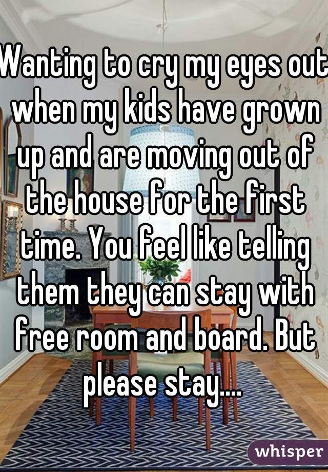 Wanting to cry my eyes out when my kids have grown up and are moving out of the house for the first time. You feel like telling them they can stay with free room and board. But please stay.... 