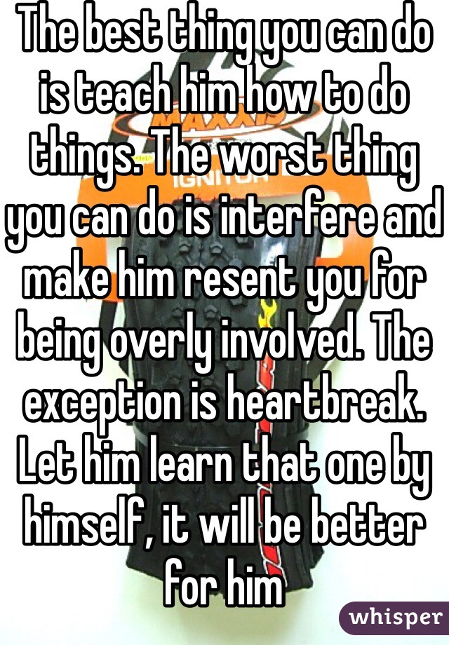 The best thing you can do is teach him how to do things. The worst thing you can do is interfere and make him resent you for being overly involved. The exception is heartbreak. Let him learn that one by himself, it will be better for him