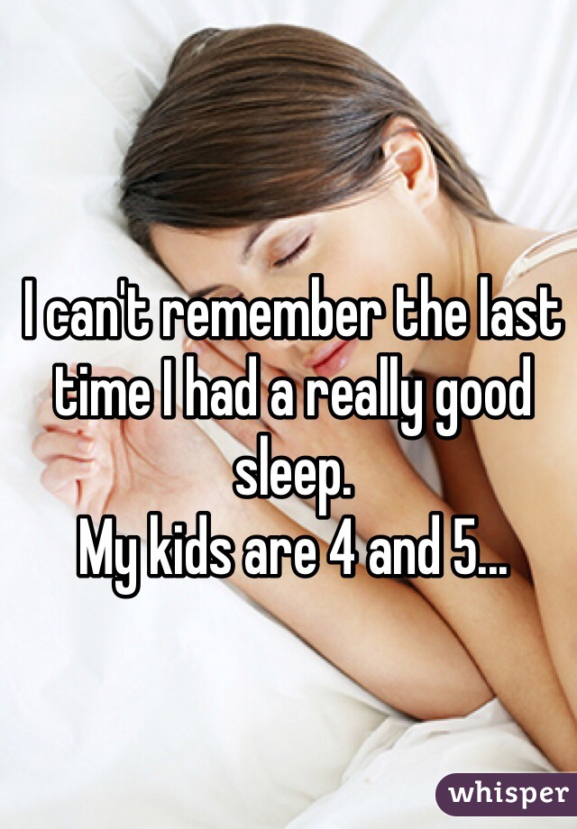 I can't remember the last time I had a really good sleep.
My kids are 4 and 5... 