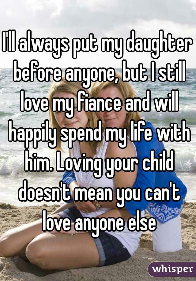 I'll always put my daughter before anyone, but I still love my fiance and will happily spend my life with him. Loving your child doesn't mean you can't love anyone else