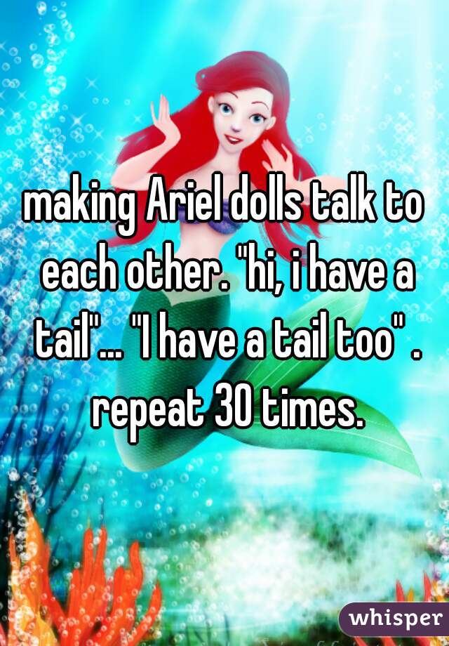making Ariel dolls talk to each other. "hi, i have a tail"... "I have a tail too" . repeat 30 times.