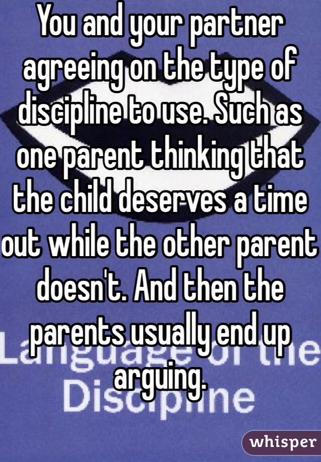 You and your partner agreeing on the type of discipline to use. Such as one parent thinking that the child deserves a time out while the other parent doesn't. And then the parents usually end up arguing. 