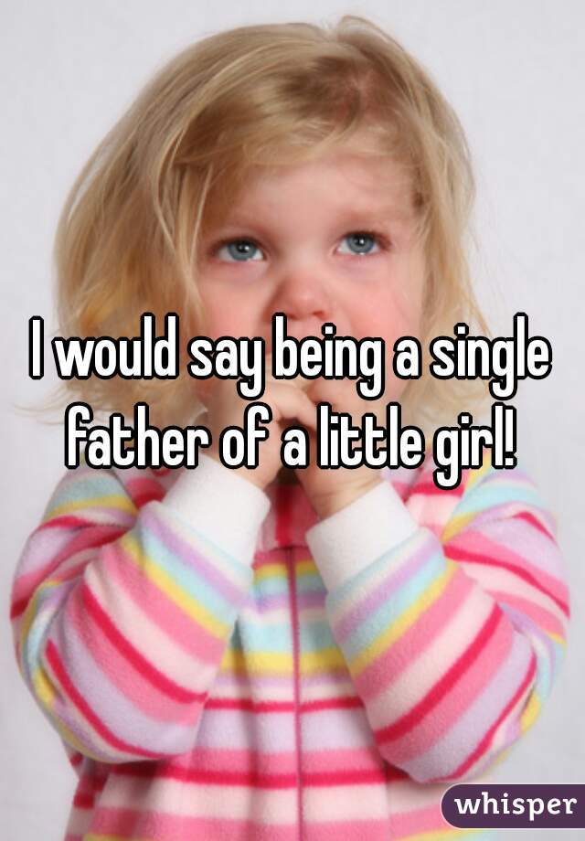 I would say being a single father of a little girl! 