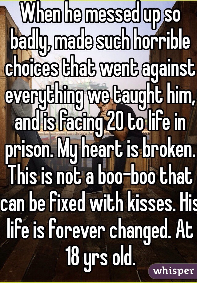 When he messed up so badly, made such horrible choices that went against everything we taught him, and is facing 20 to life in prison. My heart is broken. This is not a boo-boo that can be fixed with kisses. His life is forever changed. At 18 yrs old.