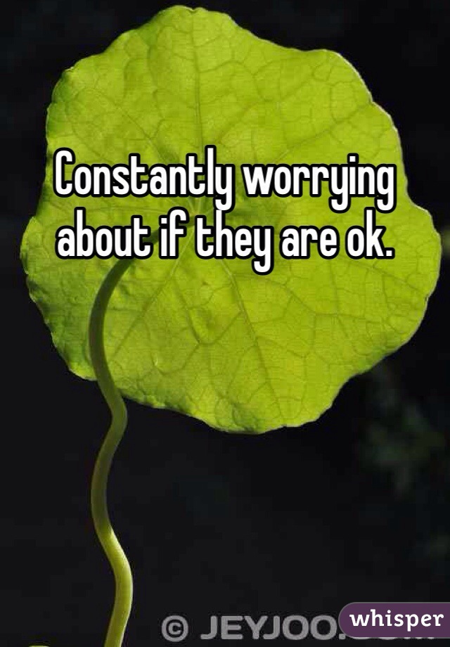 Constantly worrying about if they are ok. 