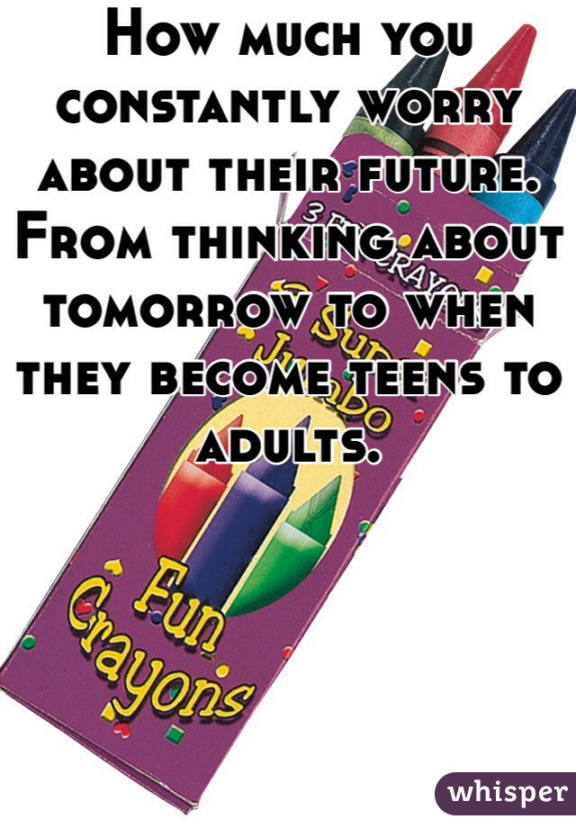 How much you constantly worry about their future.
From thinking about tomorrow to when they become teens to adults.