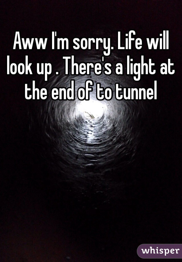 Aww I'm sorry. Life will look up . There's a light at the end of to tunnel
