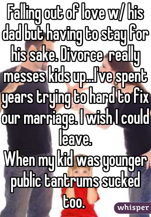 Falling out of love w/ his dad but having to stay for his sake. Divorce  really messes kids up...I've spent years trying to hard to fix our marriage. I wish I could leave.
When my kid was younger public tantrums sucked too. 