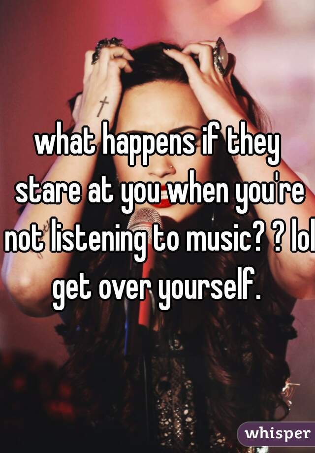 what happens if they stare at you when you're not listening to music? ? lol get over yourself. 