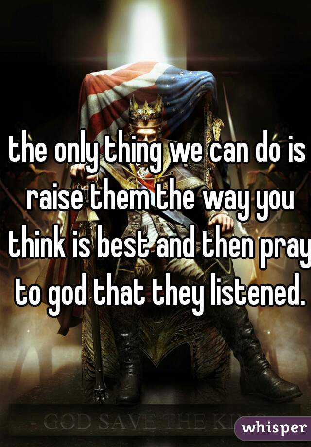 the only thing we can do is raise them the way you think is best and then pray to god that they listened.