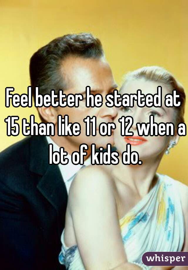 Feel better he started at 15 than like 11 or 12 when a lot of kids do.