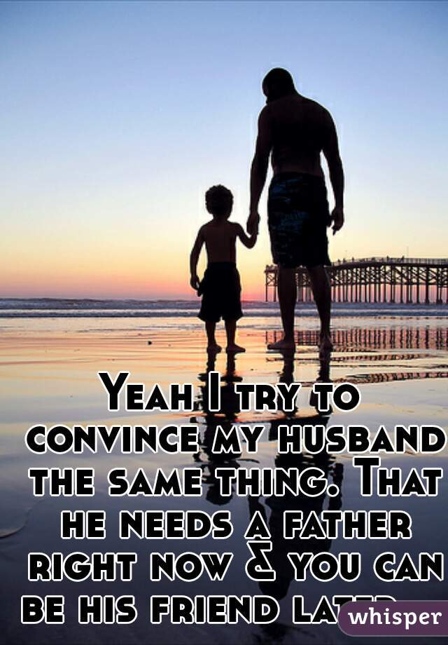 Yeah I try to convince my husband the same thing. That he needs a father right now & you can be his friend later.   