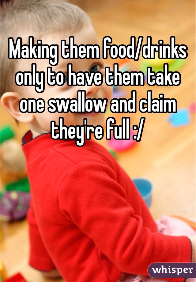 Making them food/drinks only to have them take one swallow and claim they're full :/