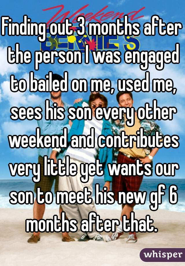 Finding out 3 months after the person I was engaged to bailed on me, used me, sees his son every other weekend and contributes very little yet wants our son to meet his new gf 6 months after that. 