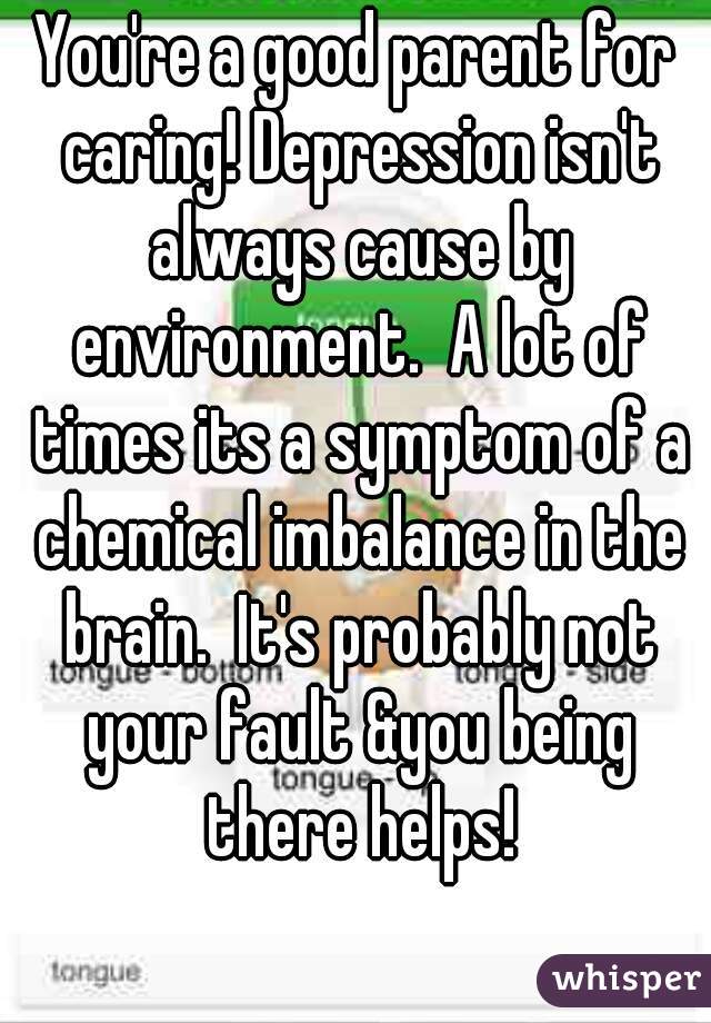 You're a good parent for caring! Depression isn't always cause by environment.  A lot of times its a symptom of a chemical imbalance in the brain.  It's probably not your fault &you being there helps!