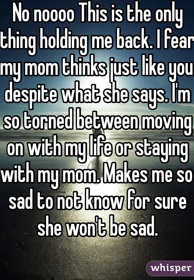 No noooo This is the only thing holding me back. I fear my mom thinks just like you despite what she says. I'm so torned between moving on with my life or staying with my mom. Makes me so sad to not know for sure she won't be sad. 