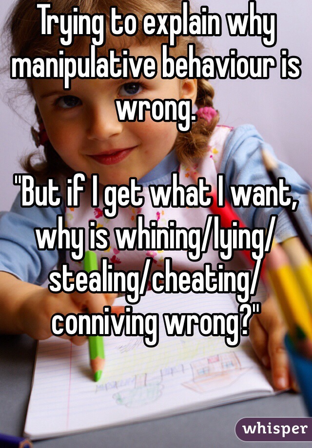 Trying to explain why manipulative behaviour is wrong. 

"But if I get what I want, why is whining/lying/stealing/cheating/conniving wrong?"