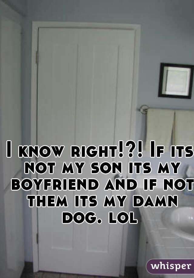 I know right!?! If its not my son its my boyfriend and if not them its my damn dog. lol 