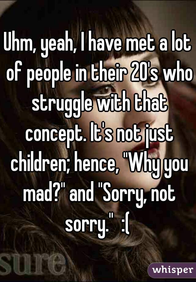 Uhm, yeah, I have met a lot of people in their 20's who struggle with that concept. It's not just children; hence, "Why you mad?" and "Sorry, not sorry."  :( 