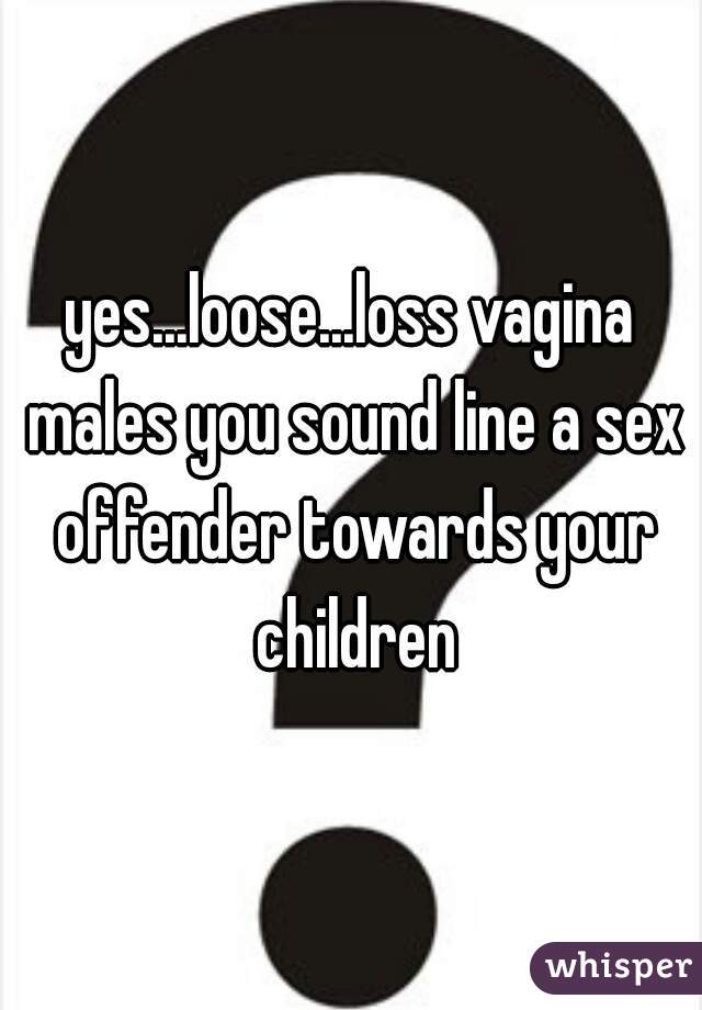 yes...loose...loss vagina males you sound line a sex offender towards your children