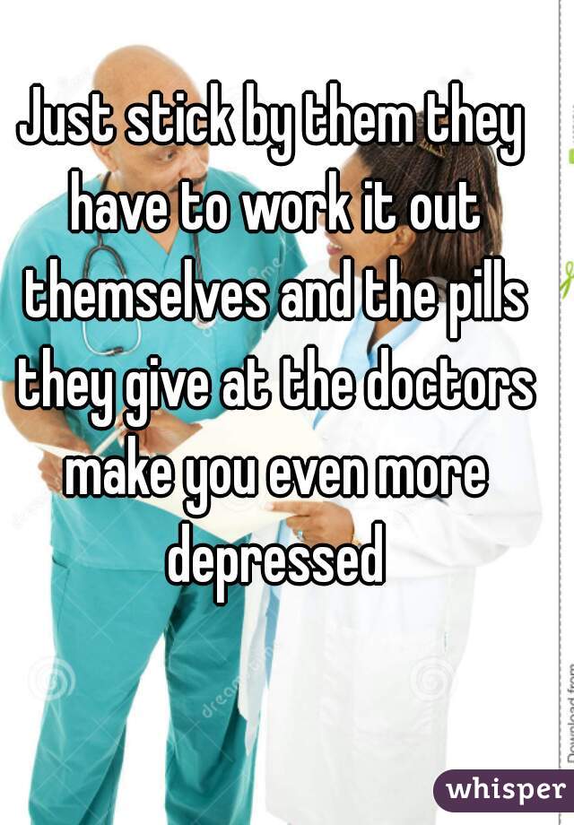 Just stick by them they have to work it out themselves and the pills they give at the doctors make you even more depressed
