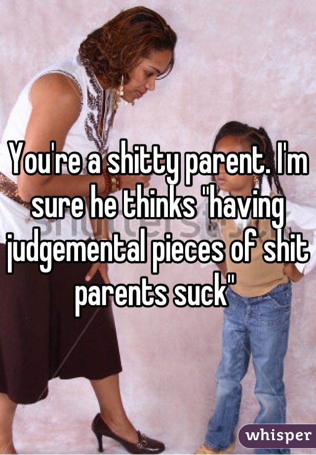 You're a shitty parent. I'm sure he thinks "having judgemental pieces of shit parents suck" 