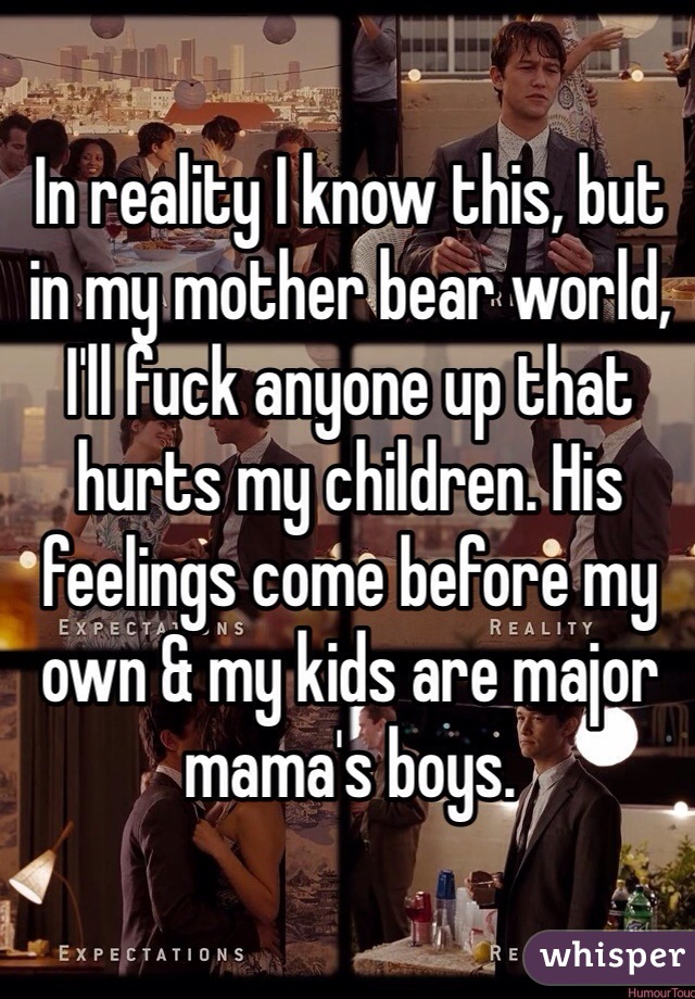 In reality I know this, but in my mother bear world, I'll fuck anyone up that hurts my children. His feelings come before my own & my kids are major mama's boys. 