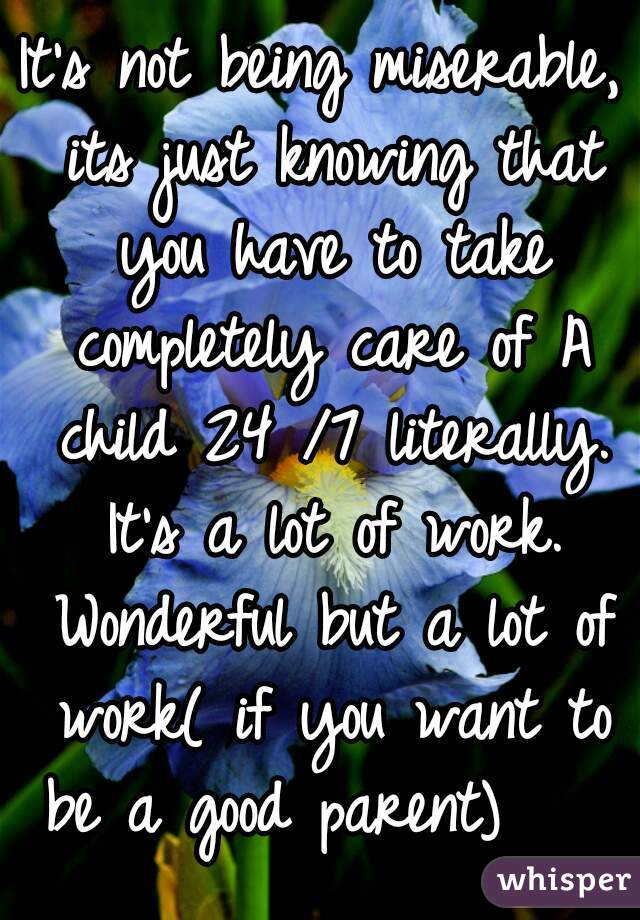 It's not being miserable, its just knowing that you have to take completely care of A child 24 /7 literally. It's a lot of work. Wonderful but a lot of work( if you want to be a good parent)    