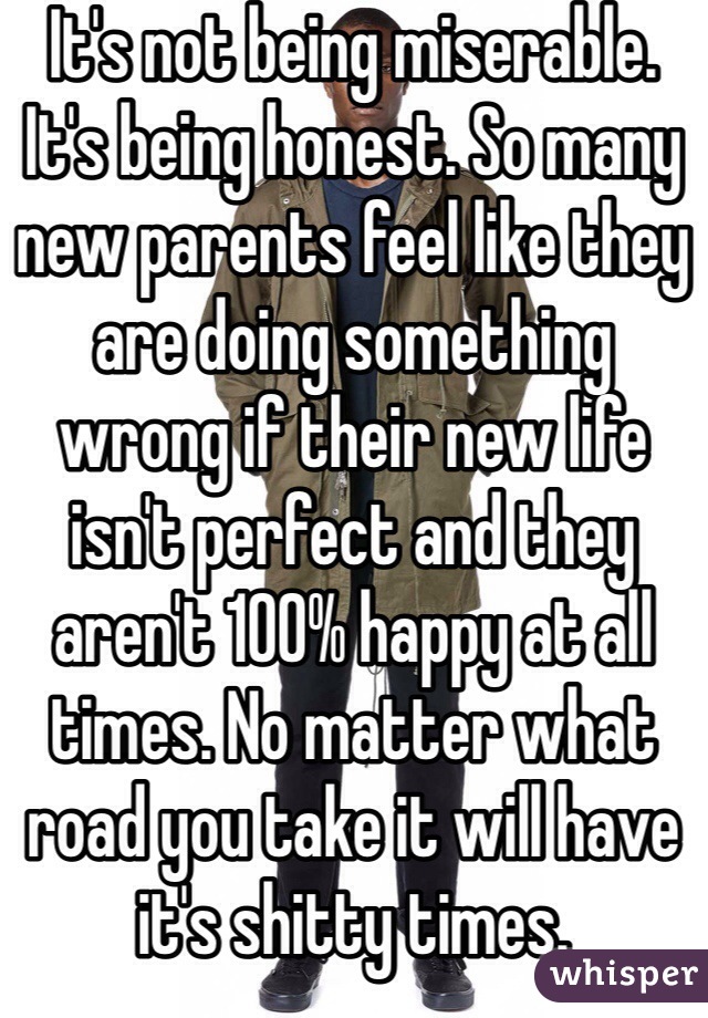 It's not being miserable. It's being honest. So many new parents feel like they are doing something wrong if their new life isn't perfect and they aren't 100% happy at all times. No matter what road you take it will have it's shitty times. 