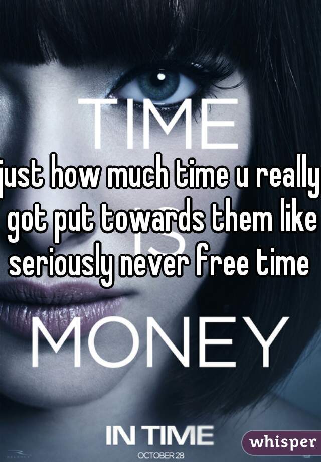 just how much time u really got put towards them like seriously never free time 