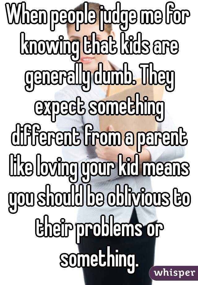 When people judge me for knowing that kids are generally dumb. They expect something different from a parent like loving your kid means you should be oblivious to their problems or something.