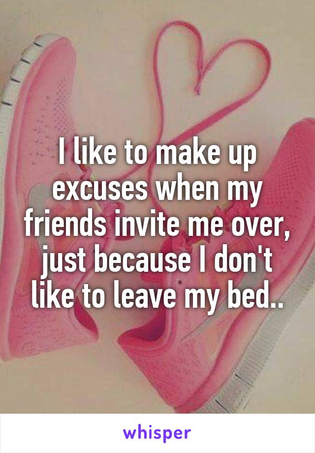 I like to make up excuses when my friends invite me over, just because I don't like to leave my bed..