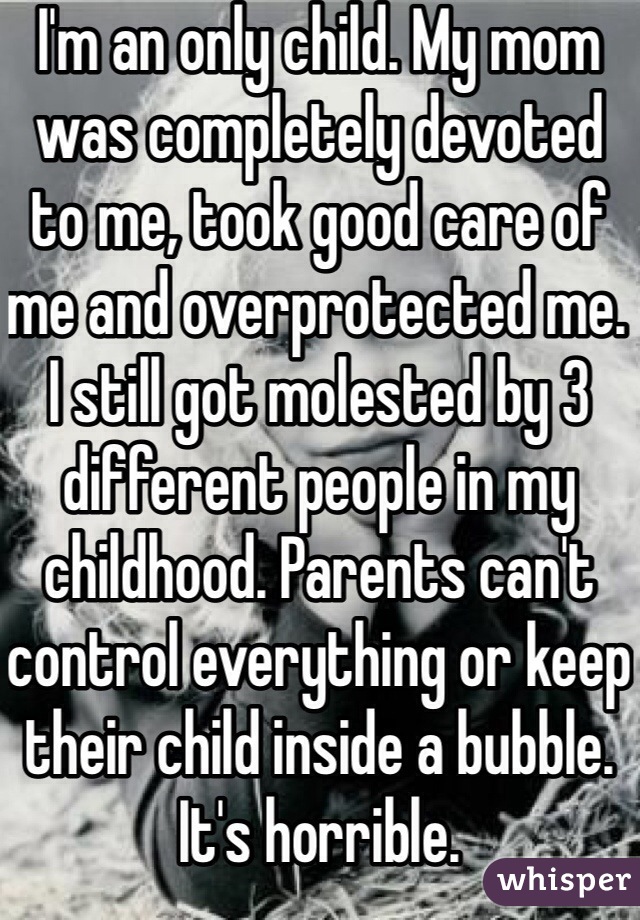 I'm an only child. My mom was completely devoted to me, took good care of me and overprotected me. I still got molested by 3 different people in my childhood. Parents can't control everything or keep their child inside a bubble. It's horrible. 