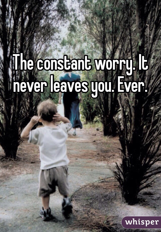 The constant worry. It never leaves you. Ever.