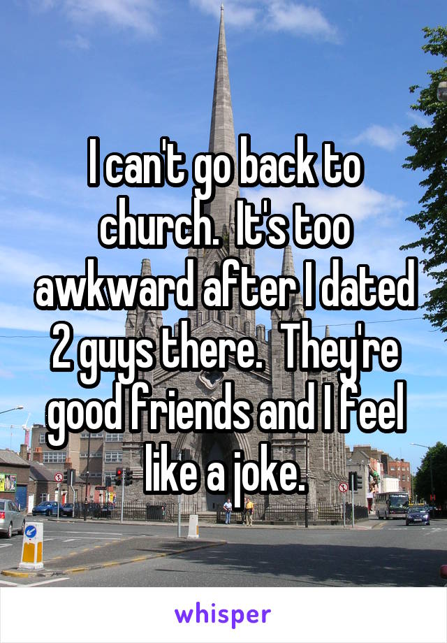 I can't go back to church.  It's too awkward after I dated 2 guys there.  They're good friends and I feel like a joke.