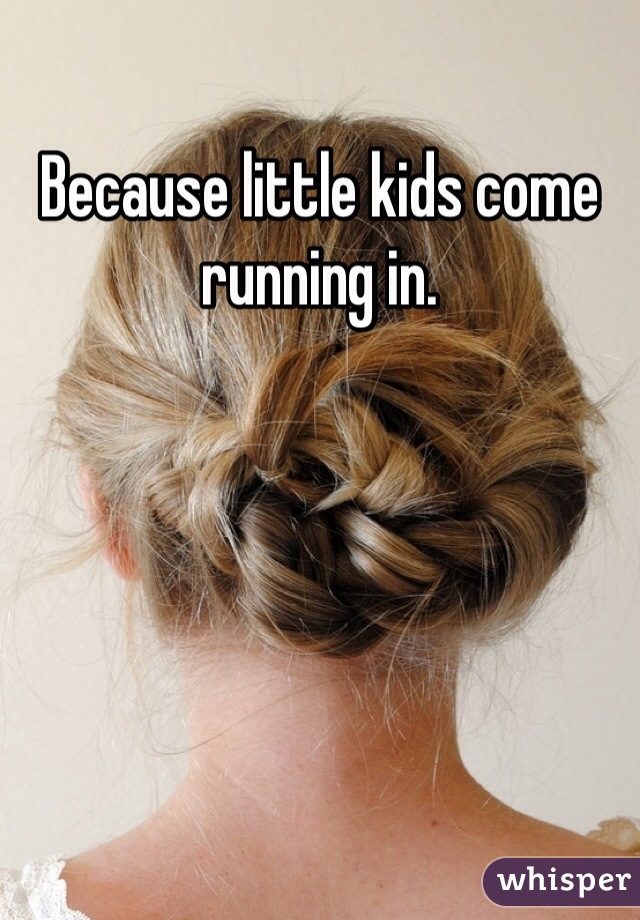 Because little kids come running in. 