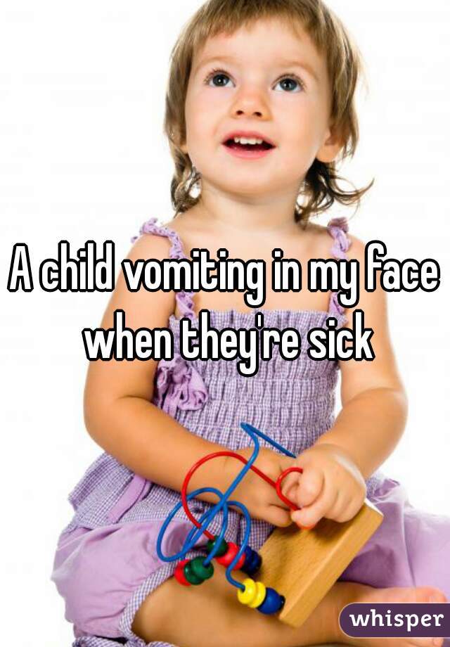 A child vomiting in my face when they're sick