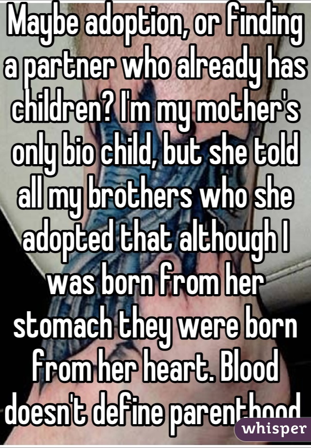 Maybe adoption, or finding a partner who already has children? I'm my mother's only bio child, but she told all my brothers who she adopted that although I was born from her stomach they were born from her heart. Blood doesn't define parenthood. Chin up<3 