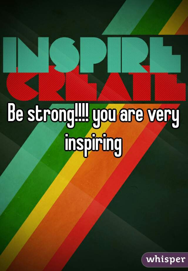 Be strong!!!! you are very inspiring 