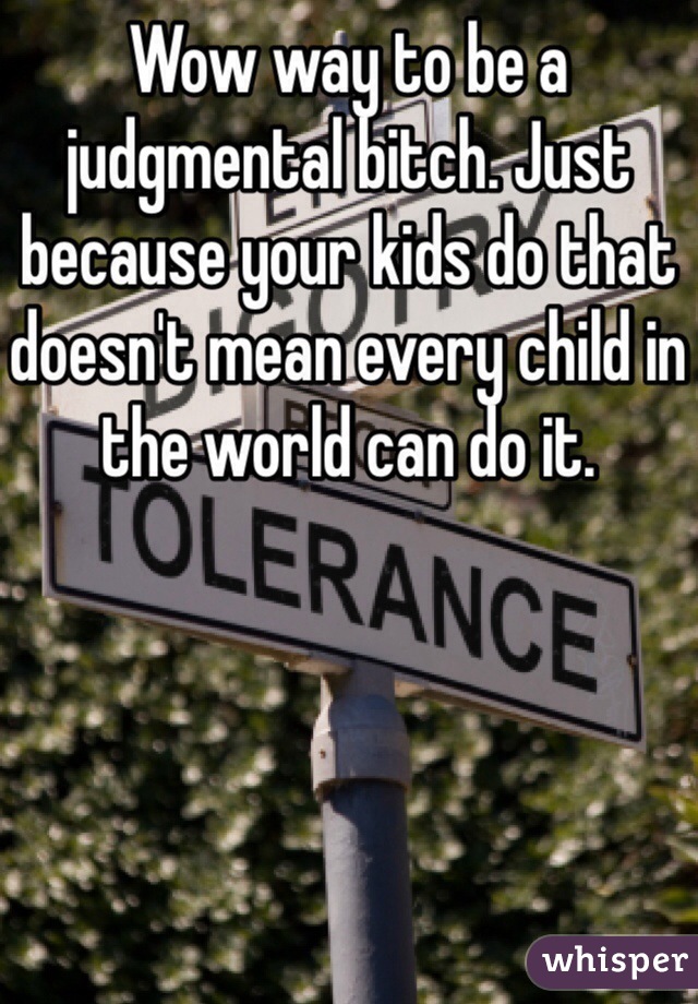 Wow way to be a judgmental bitch. Just because your kids do that doesn't mean every child in the world can do it. 