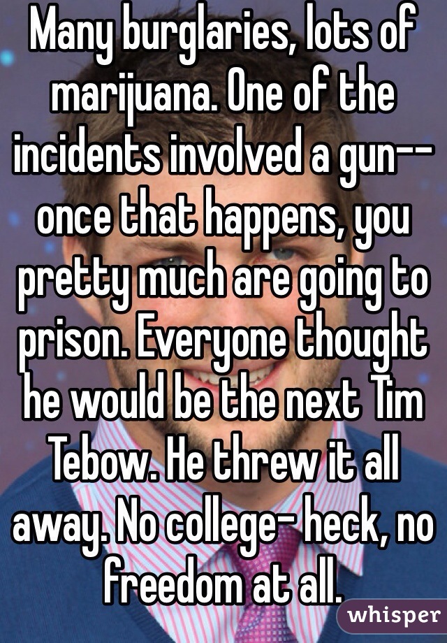 Many burglaries, lots of marijuana. One of the incidents involved a gun-- once that happens, you pretty much are going to prison. Everyone thought he would be the next Tim Tebow. He threw it all away. No college- heck, no freedom at all. 