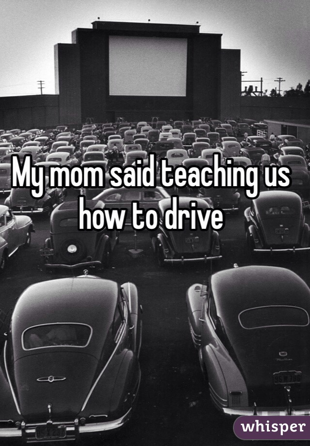 My mom said teaching us how to drive