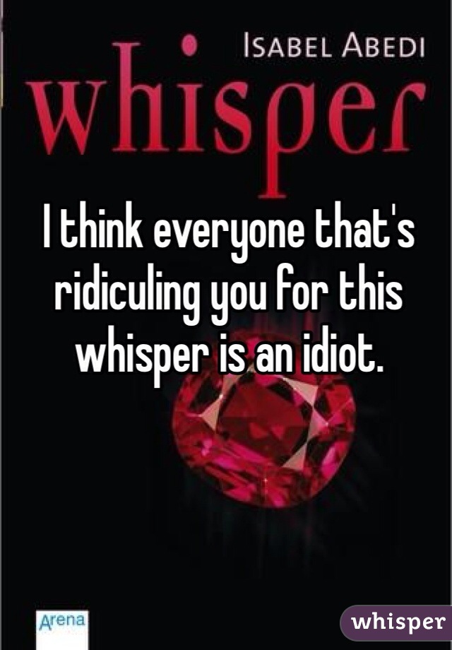 I think everyone that's ridiculing you for this whisper is an idiot.