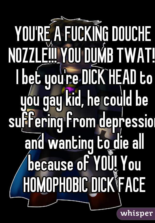 YOU'RE A FUCKING DOUCHE NOZZLE!!! YOU DUMB TWAT!!! I bet you're DICK HEAD to you gay kid, he could be suffering from depression and wanting to die all because of YOU! You HOMOPHOBIC DICK FACE