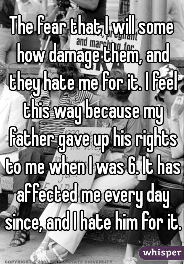 The fear that I will some how damage them, and they hate me for it. I feel this way because my father gave up his rights to me when I was 6. It has affected me every day since, and I hate him for it.
