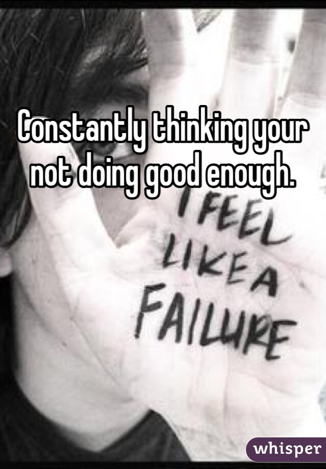 Constantly thinking your not doing good enough. 