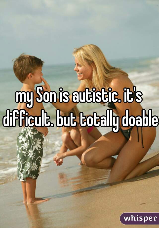 my Son is autistic. it's difficult. but totally doable