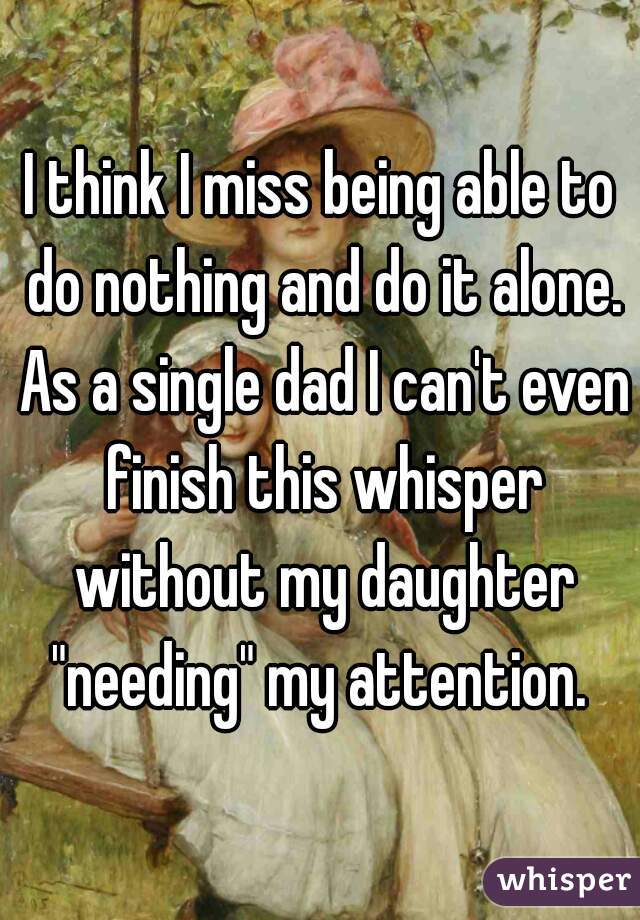 I think I miss being able to do nothing and do it alone. As a single dad I can't even finish this whisper without my daughter "needing" my attention. 