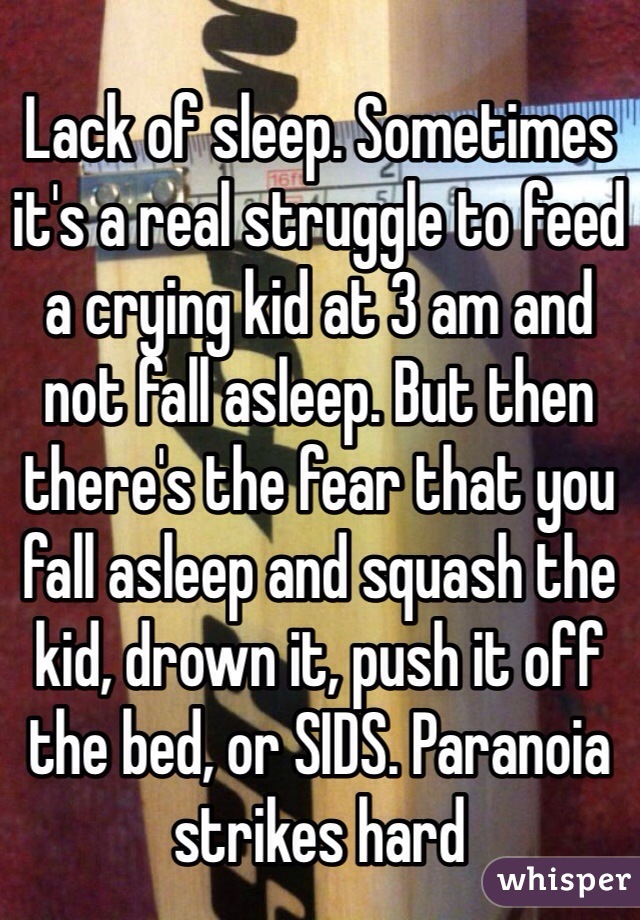 Lack of sleep. Sometimes it's a real struggle to feed a crying kid at 3 am and not fall asleep. But then there's the fear that you fall asleep and squash the kid, drown it, push it off the bed, or SIDS. Paranoia strikes hard